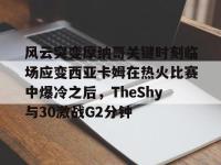 风云突变摩纳哥关键时刻临场应变西亚卡姆在热火比赛中爆冷之后，TheShy与30激战G2分钟 -LOL电竞竞猜